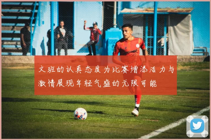 文班的认真态度为比赛增添活力与激情展现年轻气盛的无限可能