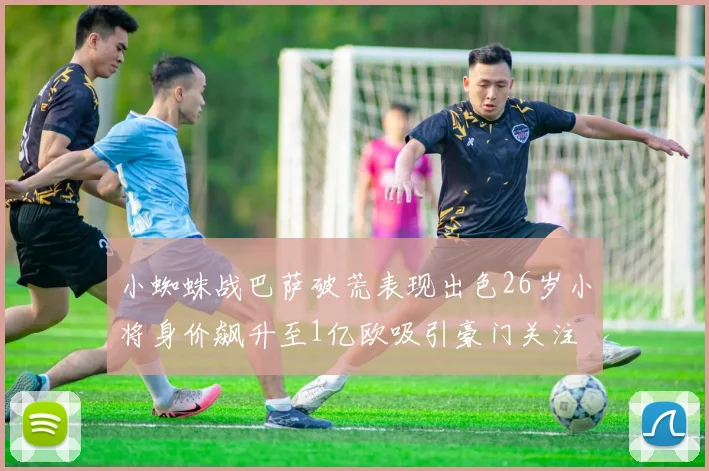 小蜘蛛战巴萨破荒表现出色26岁小将身价飙升至1亿欧吸引豪门关注