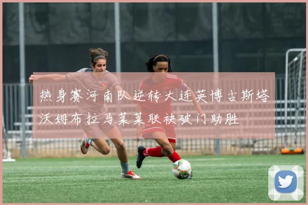 热身赛河南队逆转大连英博古斯塔沃姆布拉马莱莱联袂破门助胜