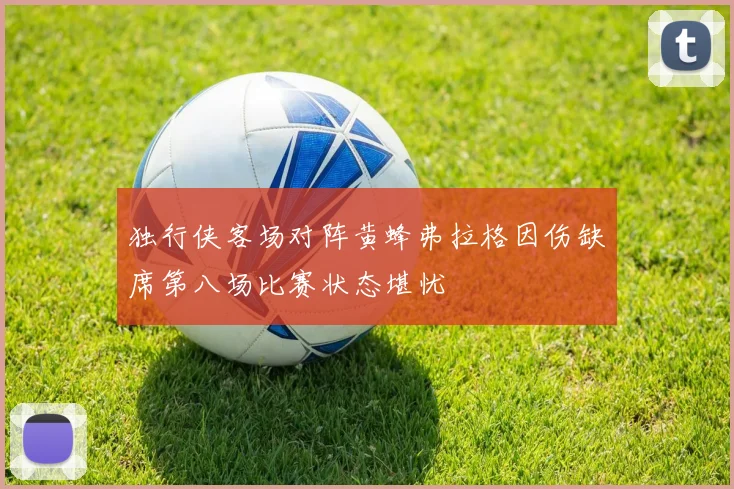 独行侠客场对阵黄蜂弗拉格因伤缺席第八场比赛状态堪忧