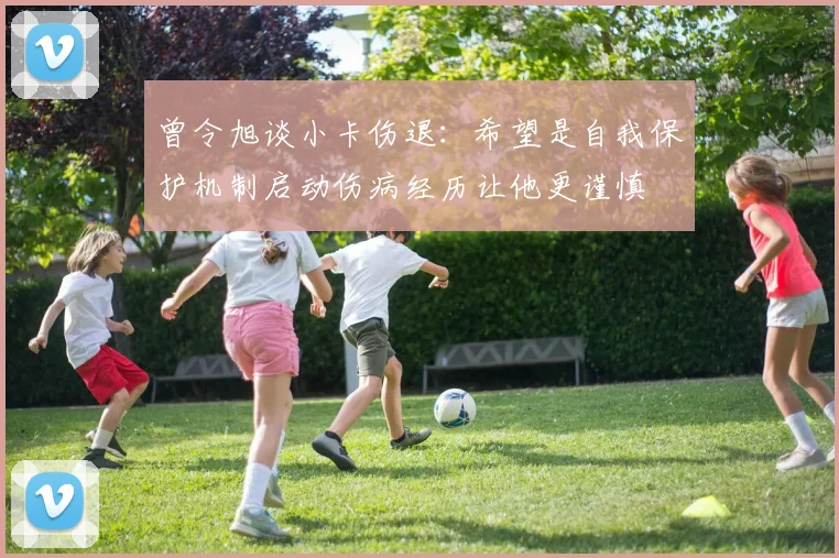 曾令旭谈小卡伤退：希望是自我保护机制启动伤病经历让他更谨慎