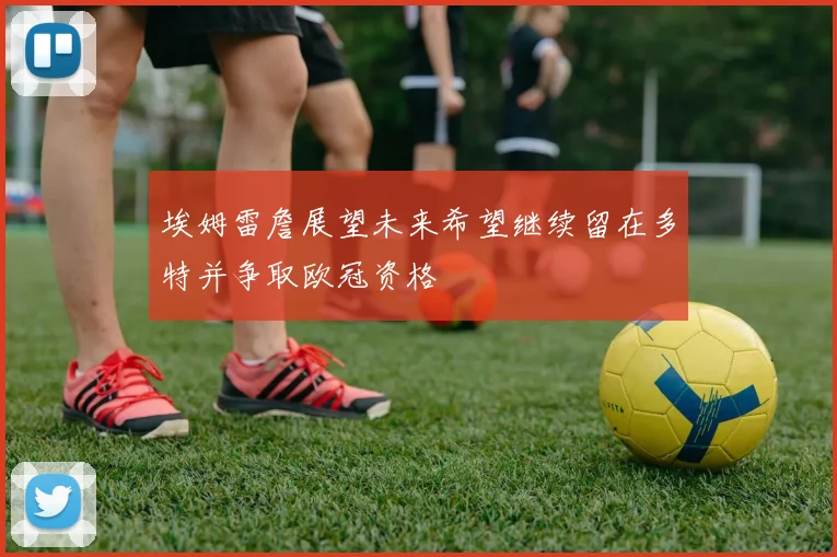 埃姆雷詹展望未来希望继续留在多特并争取欧冠资格