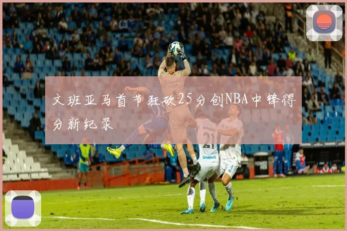 文班亚马首节狂砍25分创NBA中锋得分新纪录