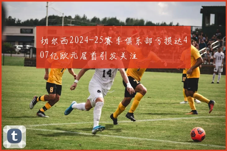 切尔西2024-25赛季俱乐部亏损达407亿欧元居首引发关注