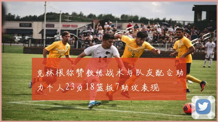 克林根称赞教练战术与队友配合助力个人23分18篮板7助攻表现