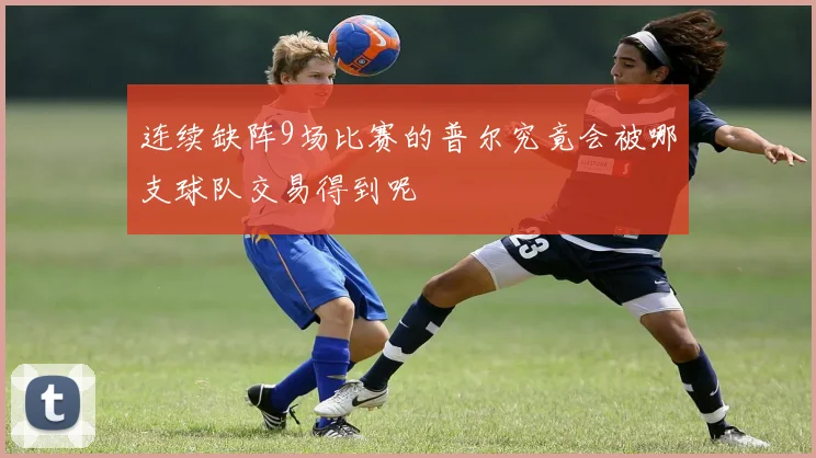 连续缺阵9场比赛的普尔究竟会被哪支球队交易得到呢