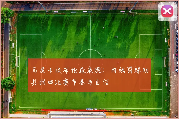 乌度卡谈布伦森表现：内线罚球助其找回比赛节奏与自信