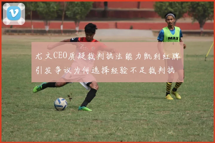 尤文CEO质疑裁判执法能力凯利红牌引发争议为何选择经验不足裁判执法欧冠比赛