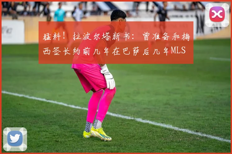 猛料！拉波尔塔新书：曾准备和梅西签长约前几年在巴萨后几年MLS