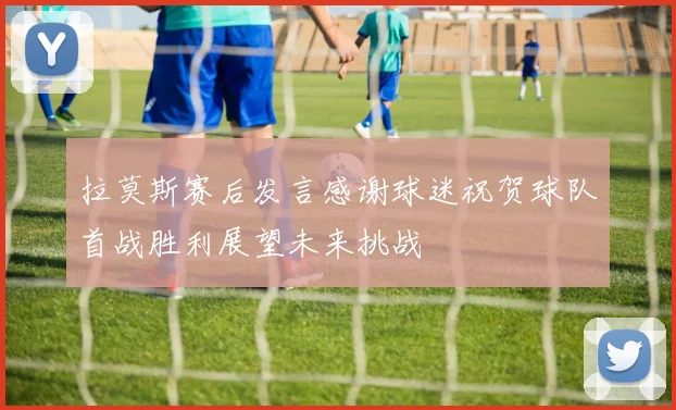 拉莫斯赛后发言感谢球迷祝贺球队首战胜利展望未来挑战