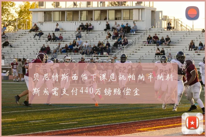 贝尼特斯面临下课危机帕纳辛纳科斯或需支付440万镑赔偿金