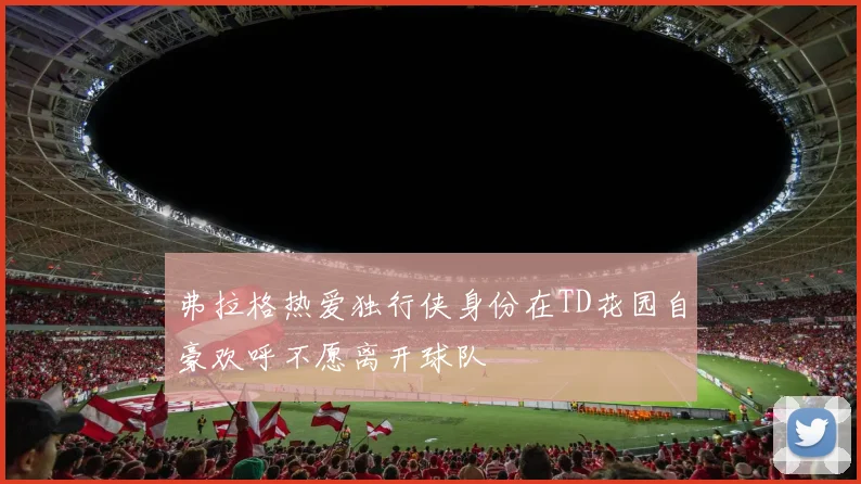弗拉格热爱独行侠身份在TD花园自豪欢呼不愿离开球队