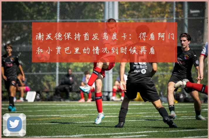 谢泼德保持首发乌度卡：得看阿门和小贾巴里的情况到时候再看