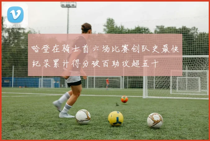 哈登在骑士首六场比赛创队史最快纪录累计得分破百助攻超五十
