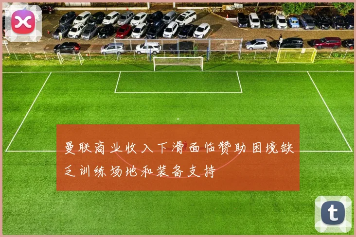 曼联商业收入下滑面临赞助困境缺乏训练场地和装备支持