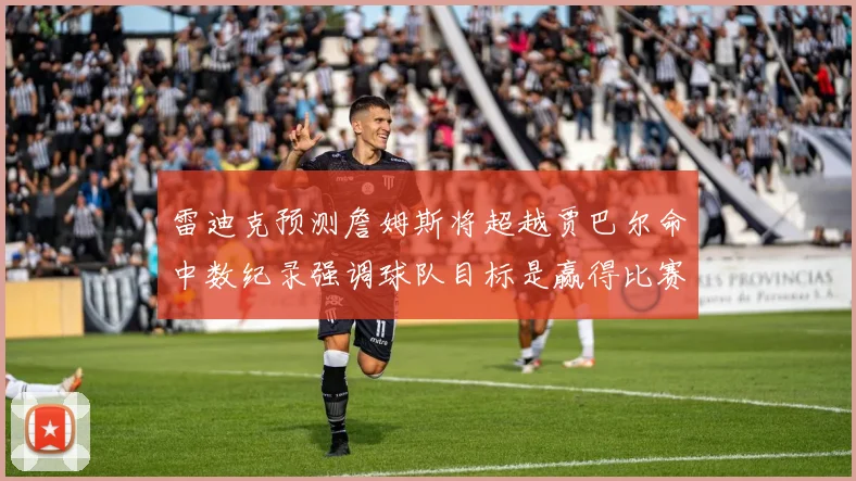 雷迪克预测詹姆斯将超越贾巴尔命中数纪录强调球队目标是赢得比赛