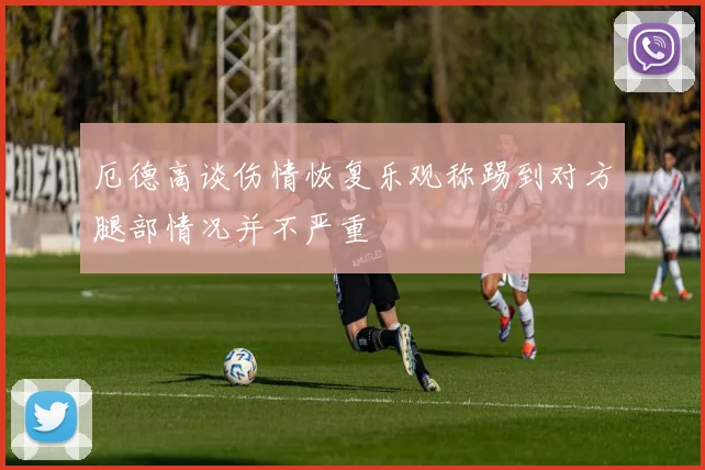 厄德高谈伤情恢复乐观称踢到对方腿部情况并不严重