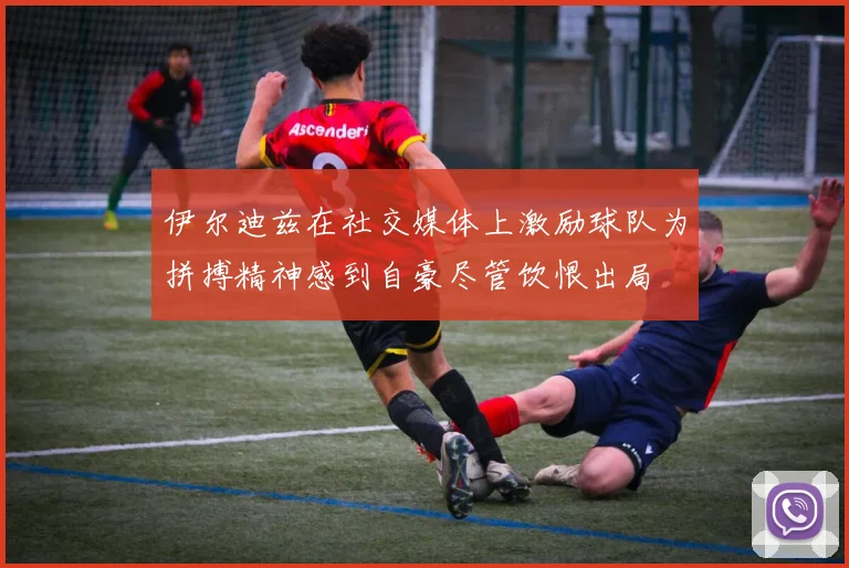 伊尔迪兹在社交媒体上激励球队为拼搏精神感到自豪尽管饮恨出局