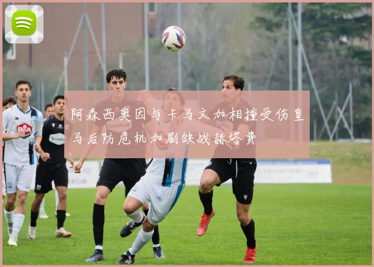 阿森西奥因与卡马文加相撞受伤皇马后防危机加剧缺战赫塔费