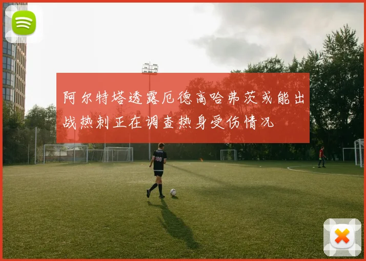 阿尔特塔透露厄德高哈弗茨或能出战热刺正在调查热身受伤情况