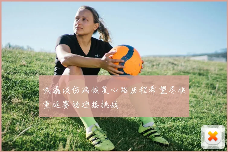 武磊谈伤病恢复心路历程希望尽快重返赛场迎接挑战