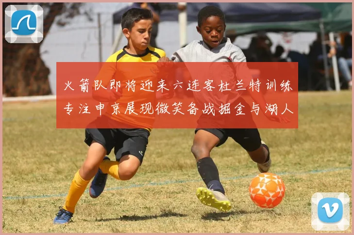 火箭队即将迎来六连客杜兰特训练专注申京展现微笑备战掘金与湖人