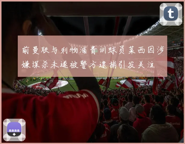 前曼联与利物浦青训球员莱西因涉嫌谋杀未遂被警方逮捕引发关注