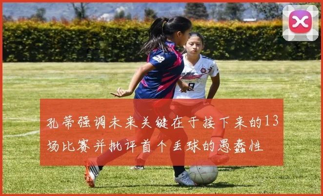 孔蒂强调未来关键在于接下来的13场比赛并批评首个丢球的愚蠢性