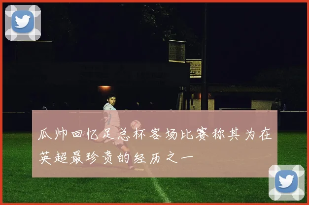瓜帅回忆足总杯客场比赛称其为在英超最珍贵的经历之一