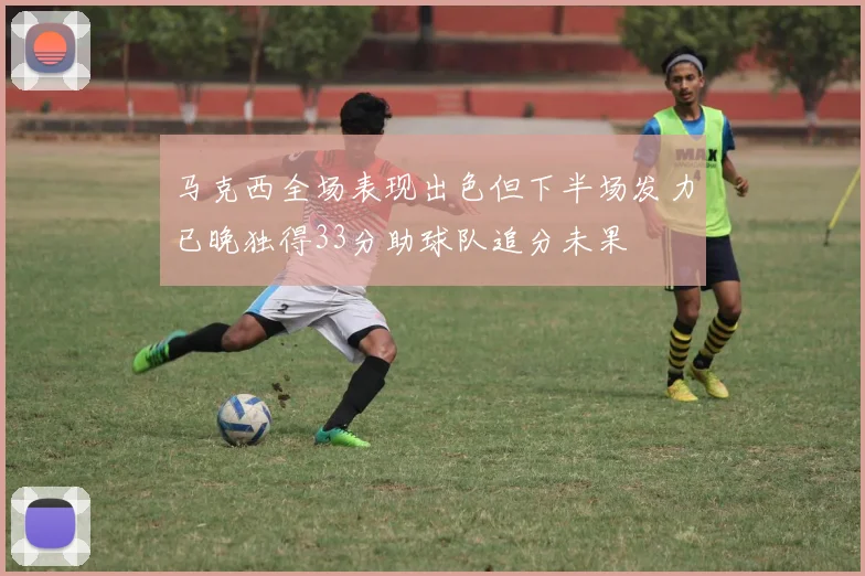 马克西全场表现出色但下半场发力已晚独得33分助球队追分未果