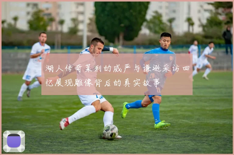 湖人传奇莱利的威严与谦逊采访回忆展现雕像背后的真实故事